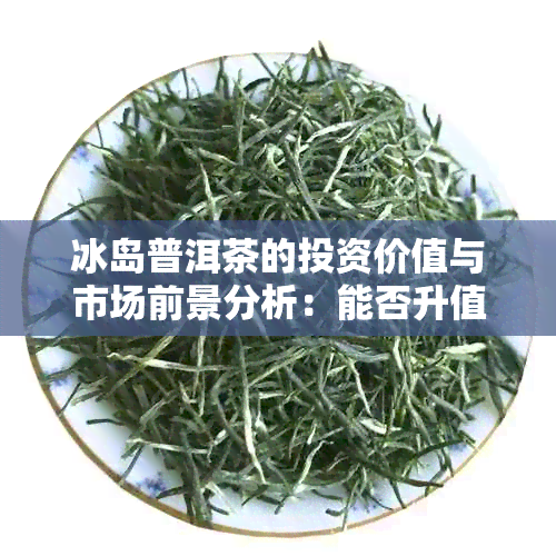 冰岛普洱茶的投资价值与市场前景分析：能否升值？