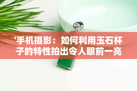 '手机摄影：如何利用玉石杯子的特性拍出令人眼前一亮的照片'