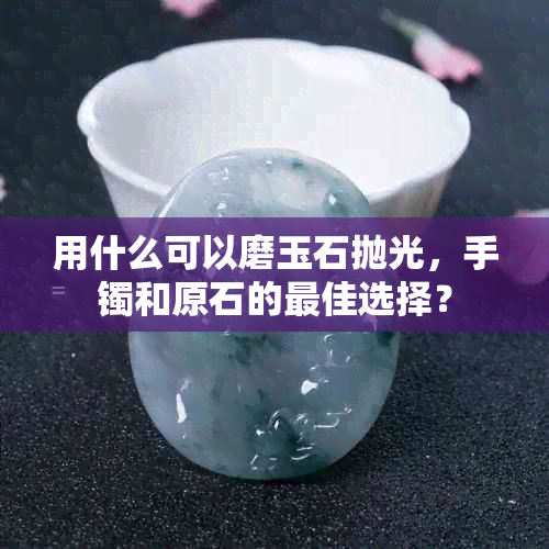 用什么可以磨玉石抛光，手镯和原石的更佳选择？