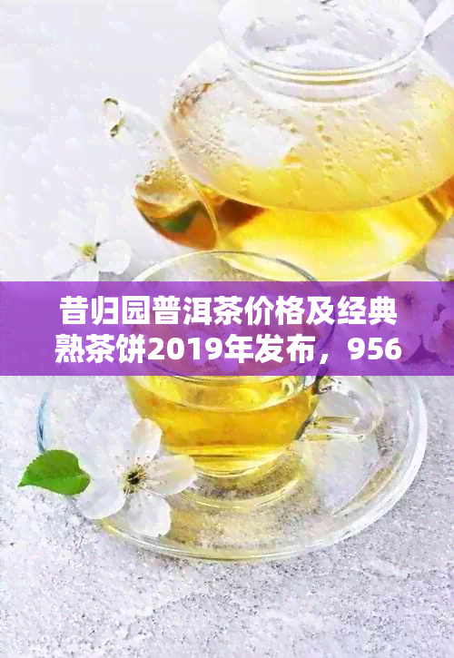 昔归园普洱茶价格及经典熟茶饼2019年发布，956元和976元不等。