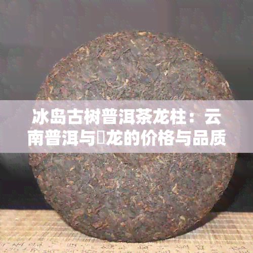 冰岛古树普洱茶龙柱：云南普洱与犇龙的价格与品质详解