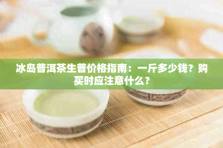 冰岛普洱茶生普价格指南：一斤多少钱？购买时应注意什么？