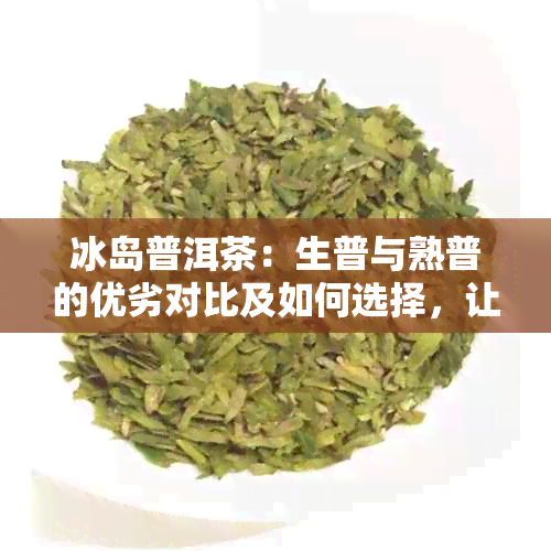 冰岛普洱茶：生普与熟普的优劣对比及如何选择，让你全面了解两种茶叶的区别