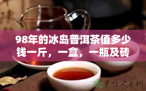 98年的冰岛普洱茶值多少钱一斤，一盒，一瓶及砖价格