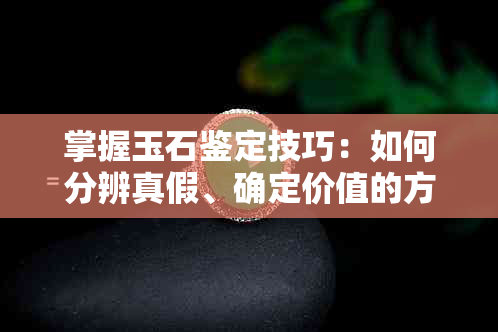 掌握玉石鉴定技巧：如何分辨真假、确定价值的方法与步骤