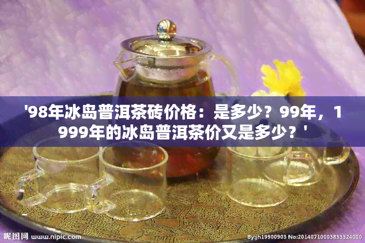 '98年冰岛普洱茶砖价格：是多少？99年，1999年的冰岛普洱茶价又是多少？'