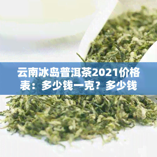 云南冰岛普洱茶2021价格表：多少钱一克？多少钱一斤？