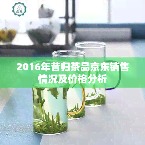 2016年昔归茶品京东销售情况及价格分析