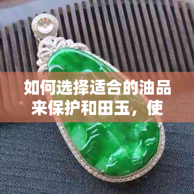 如何选择适合的油品来保护和田玉，使其保持理想光泽？