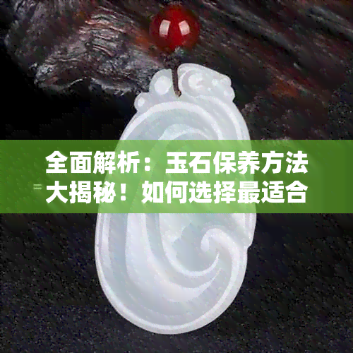 全面解析：玉石保养方法大揭秘！如何选择最适合的油品以保持其光泽与美观？