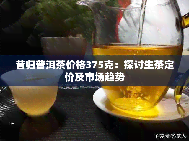 昔归普洱茶价格375克：探讨生茶定价及市场趋势