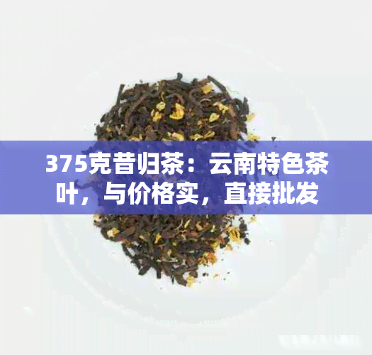 375克昔归茶：云南特色茶叶，与价格实，直接批发