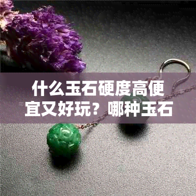 什么玉石硬度高便宜又好玩？哪种玉石的硬度更高？