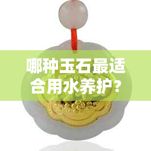 哪种玉石最适合用水养护？如何保证水养效果更佳？