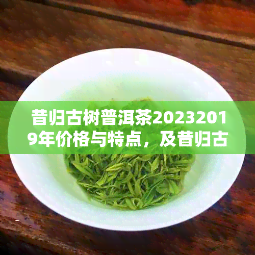 昔归古树普洱茶20232019年价格与特点，及昔归古树熟茶价格一览