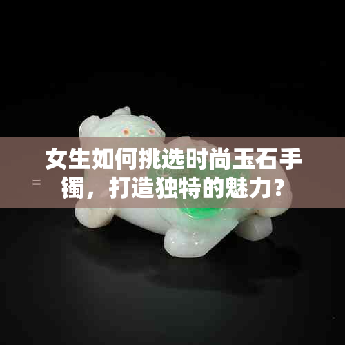 女生如何挑选时尚玉石手镯，打造独特的魅力？