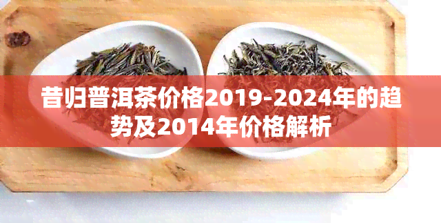 昔归普洱茶价格2019-2024年的趋势及2014年价格解析