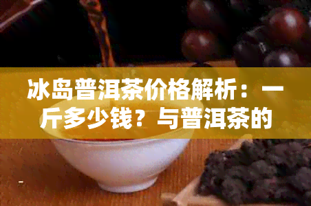 冰岛普洱茶价格解析：一斤多少钱？与普洱茶的比较研究