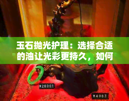 玉石抛光护理：选择合适的油让光彩更持久，如何涂抹才能达到更佳效果？