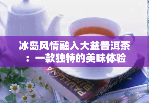 冰岛风情融入大益普洱茶：一款独特的美味体验