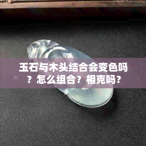 玉石与木头结合会变色吗？怎么组合？相克吗？