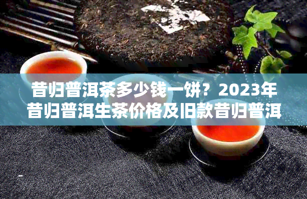 昔归普洱茶多少钱一饼？2023年昔归普洱生茶价格及旧款昔归普洱茶饼价格解析