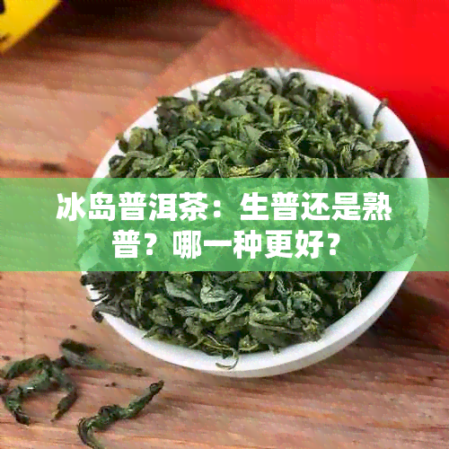 冰岛普洱茶：生普还是熟普？哪一种更好？