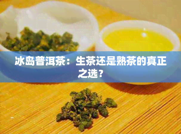 冰岛普洱茶：生茶还是熟茶的真正之选？