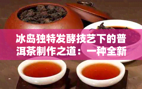 冰岛独特发酵技艺下的普洱茶制作之道：一种全新的品饮体验