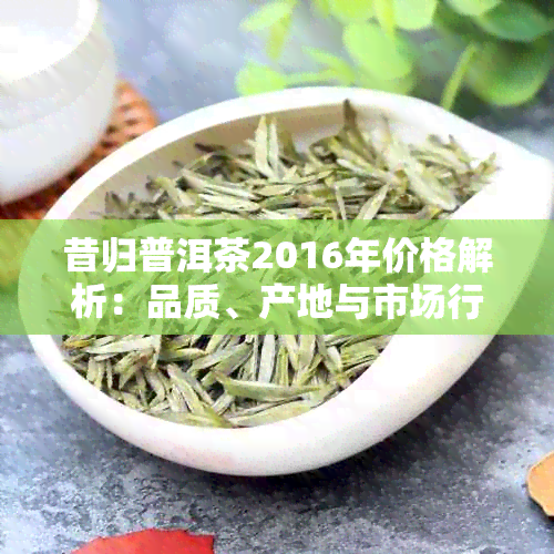 昔归普洱茶2016年价格解析：品质、产地与市场行情全方位了解