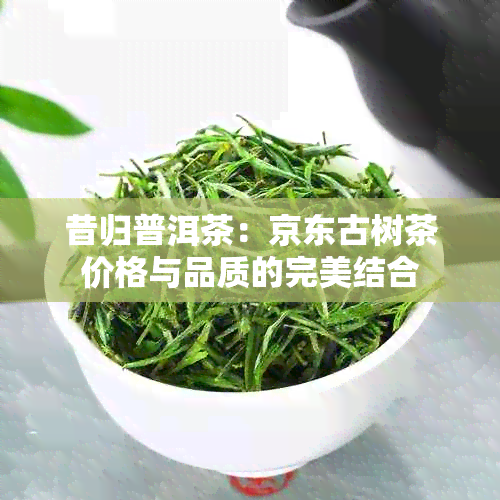 昔归普洱茶：京东古树茶价格与品质的完美结合