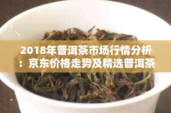 2018年普洱茶市场行情分析：京东价格走势及精选普洱茶图片展示