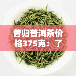 昔归普洱茶价格375克：了解昔归普洱生茶的市场行情