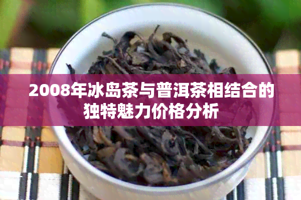 2008年冰岛茶与普洱茶相结合的独特魅力价格分析