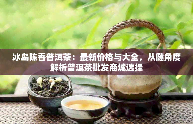 冰岛陈香普洱茶：最新价格与大全，从健角度解析普洱茶批发商城选择