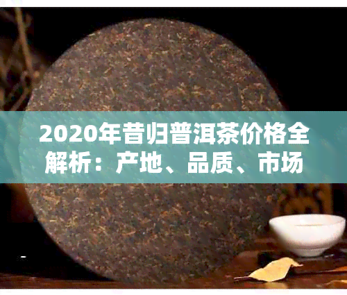 2020年昔归普洱茶价格全解析：产地、品质、市场趋势一应俱全