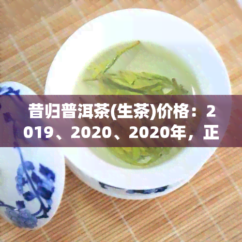 昔归普洱茶(生茶)价格：2019、2020、2020年，正宗昔归普洱生茶价格。