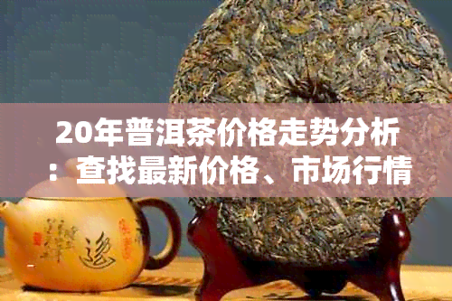 20年普洱茶价格走势分析：查找最新价格、市场行情和购买建议