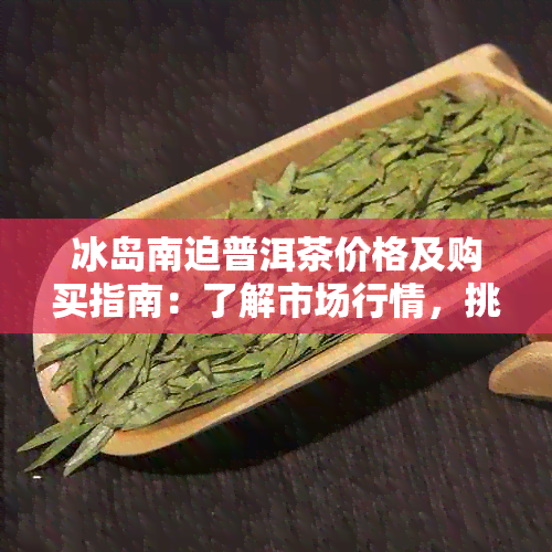 冰岛南迫普洱茶价格及购买指南：了解市场行情，挑选适合您的茶叶