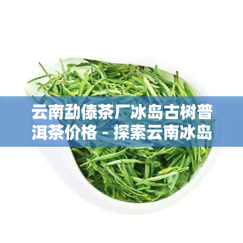 云南勐傣茶厂冰岛古树普洱茶价格 - 探索云南冰岛古树茶的魅力与价值