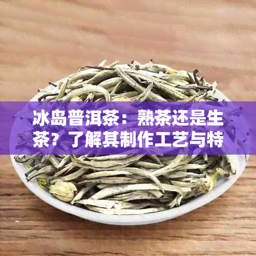 冰岛普洱茶：熟茶还是生茶？了解其制作工艺与特点