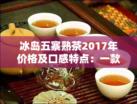 冰岛五寨熟茶2017年价格及口感特点：一款值得品鉴的茶叶！