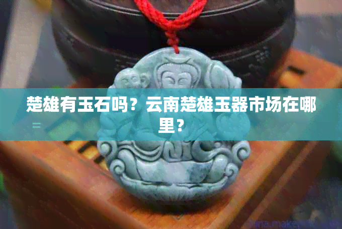 楚雄有玉石吗？云南楚雄玉器市场在哪里？