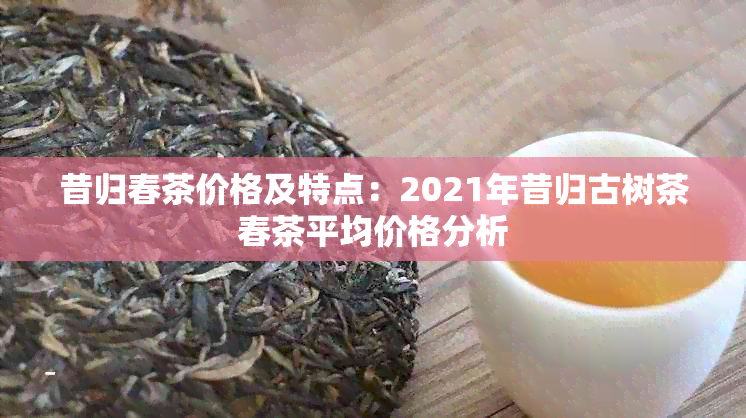 昔归春茶价格及特点：2021年昔归古树茶春茶平均价格分析