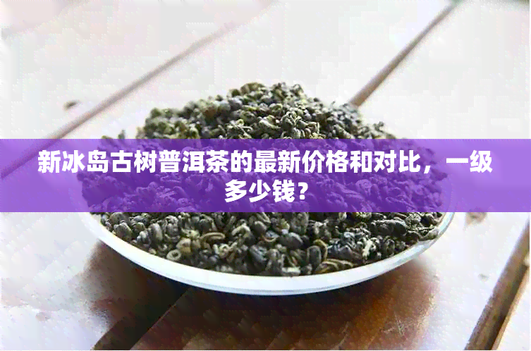 新冰岛古树普洱茶的最新价格和对比，一级多少钱？