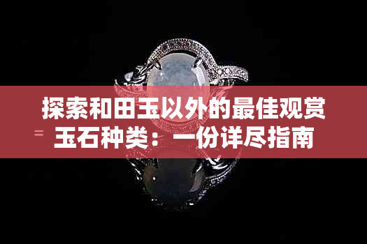 探索和田玉以外的更佳观赏玉石种类：一份详尽指南