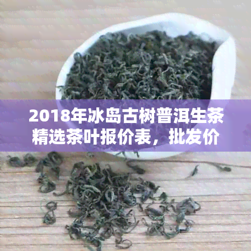 2018年冰岛古树普洱生茶精选茶叶报价表，批发价格及排行榜