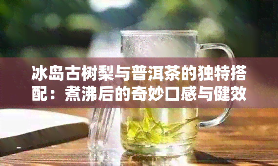 冰岛古树梨与普洱茶的独特搭配：煮沸后的奇妙口感与健效益探究