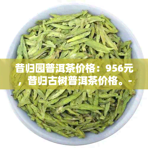 昔归园普洱茶价格：956元，昔归古树普洱茶价格。-昔归庄园普洱茶价格