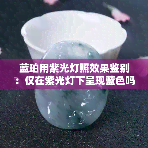 蓝珀用紫光灯照效果鉴别：仅在紫光灯下呈现蓝色吗？